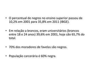 • O percentual de negros no ensino superior passou de
10,2% em 2001 para 35,8% em 2011 (IBGE).
• Em relação a brancos, eram universitários (brancos
entre 18 e 24 anos) 39,6% em 2001, hoje são 65,7% do
total.
• 70% dos moradores de favelas são negros.
• População carcerária é 60% negra.
 