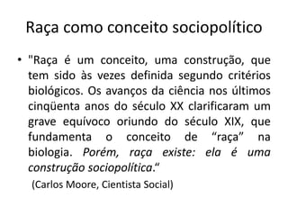 Raça como conceito sociopolítico
• "Raça é um conceito, uma construção, que
tem sido às vezes definida segundo critérios
biológicos. Os avanços da ciência nos últimos
cinqüenta anos do século XX clarificaram um
grave equívoco oriundo do século XIX, que
fundamenta o conceito de “raça” na
biologia. Porém, raça existe: ela é uma
construção sociopolítica.“
(Carlos Moore, Cientista Social)
 
