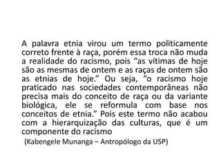 A palavra etnia virou um termo politicamente
correto frente à raça, porém essa troca não muda
a realidade do racismo, pois “as vítimas de hoje
são as mesmas de ontem e as raças de ontem são
as etnias de hoje.” Ou seja, “o racismo hoje
praticado nas sociedades contemporâneas não
precisa mais do conceito de raça ou da variante
biológica, ele se reformula com base nos
conceitos de etnia.” Pois este termo não acabou
com a hierarquização das culturas, que é um
componente do racismo
(Kabengele Munanga – Antropólogo da USP)
 