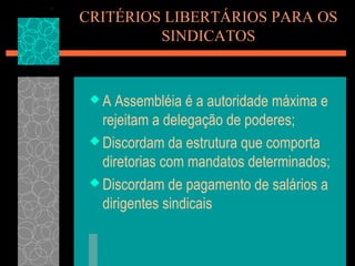 CRITÉRIOS LIBERTÁRIOS PARA OS
         SINDICATOS


 A  Assembléia é a autoridade máxima e
   rejeitam a delegação de poderes;
  Discordam da estrutura que comporta
   diretorias com mandatos determinados;
  Discordam de pagamento de salários a
   dirigentes sindicais
 