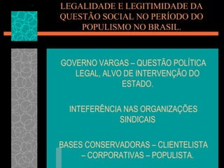 LEGALIDADE E LEGITIMIDADE DA
QUESTÃO SOCIAL NO PERÍODO DO
    POPULISMO NO BRASIL.



GOVERNO VARGAS – QUESTÃO POLÍTICA
   LEGAL, ALVO DE INTERVENÇÃO DO
              ESTADO.

  INTEFERÊNCIA NAS ORGANIZAÇÕES
              SINDICAIS

BASES CONSERVADORAS – CLIENTELISTA
     – CORPORATIVAS – POPULISTA.
 
