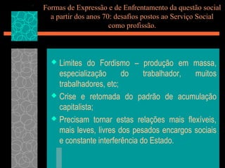 Formas de Expressão e de Enfrentamento da questão social
  a partir dos anos 70: desafios postos ao Serviço Social
                      como profissão.



   Limites do Fordismo – produção em massa,
    especialização      do     trabalhador, muitos
    trabalhadores, etc;
   Crise e retomada do padrão de acumulação
    capitalista;
   Precisam tornar estas relações mais flexíveis,
    mais leves, livres dos pesados encargos sociais
    e constante interferência do Estado.
 