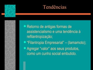 Tendências


 Retorno   de antigas formas de
  assistencialismo e uma tendência à
  refilantropização;
 “Filantropia Empresarial” – (Iamamoto);

 Agregar “valor” aos seus produtos,
  como um cunho social embutido.
 