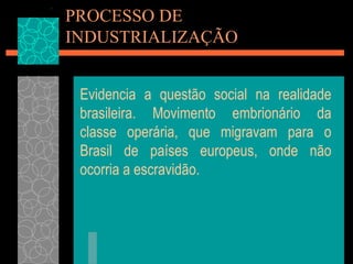 PROCESSO DE
INDUSTRIALIZAÇÃO


 Evidencia a questão social na realidade
 brasileira. Movimento embrionário da
 classe operária, que migravam para o
 Brasil de países europeus, onde não
 ocorria a escravidão.
 