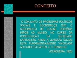 CONCEITO


“O CONJUNTO DE PROBLEMAS POLÍTICOS
SOCIAIS E ECONÔMICOS QUE O
SURGIMENTO DE CLASSE OPERÁRIA
IMPÔS AO MUNDO, NO CURSO DA
CONSTITUIÇÃO       DA      SOCIEDADE
CAPITALISTA. ASSIM A QUESTÃO SOCIAL
ESTÁ FUNDAMENTALMENTE VINCULADA
AO CONFLITO CAPITAL E O TRABALHO”
                     (CERQUEIRA, 1982)
 