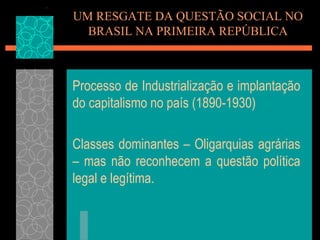 UM RESGATE DA QUESTÃO SOCIAL NO
  BRASIL NA PRIMEIRA REPÚBLICA



Processo de Industrialização e implantação
do capitalismo no país (1890-1930)

Classes dominantes – Oligarquias agrárias
– mas não reconhecem a questão política
legal e legítima.
 
