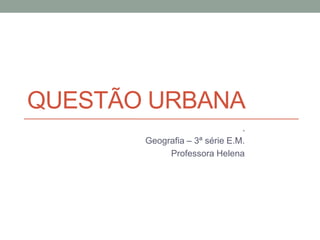 QUESTÃO URBANA
.
Geografia – 3ª série E.M.
Professora Helena
 