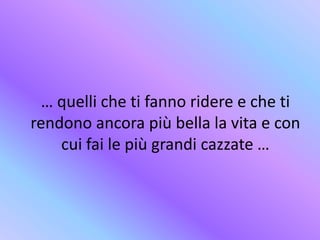 … quelli che ti fanno ridere e che ti
rendono ancora più bella la vita e con
cui fai le più grandi cazzate …
 