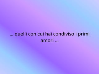 … quelli con cui hai condiviso i primi
amori …
 