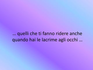 … quelli che ti fanno ridere anche
quando hai le lacrime agli occhi …
 