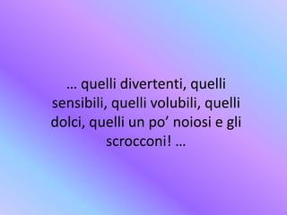 … quelli divertenti, quelli
sensibili, quelli volubili, quelli
dolci, quelli un po’ noiosi e gli
scrocconi! …
 
