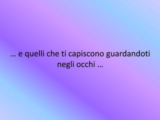 … e quelli che ti capiscono guardandoti
negli occhi …
 