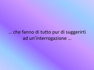 … che fanno di tutto pur di suggerirti
ad un’interrogazione …
 