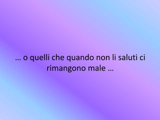 … o quelli che quando non li saluti ci
rimangono male …
 