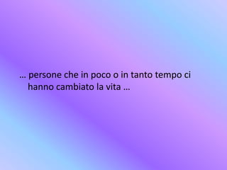 … persone che in poco o in tanto tempo ci
hanno cambiato la vita …
 