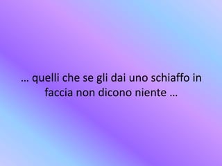 … quelli che se gli dai uno schiaffo in
faccia non dicono niente …
 