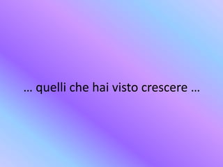 … quelli che hai visto crescere …
 