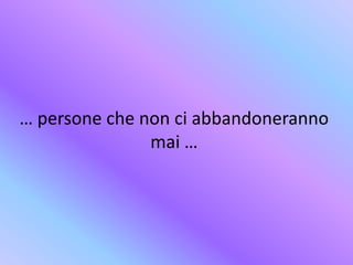 … persone che non ci abbandoneranno
mai …
 