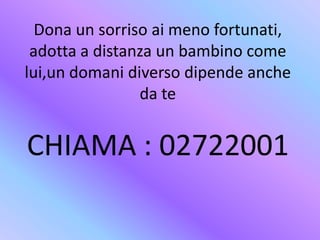 Dona un sorriso ai meno fortunati,
adotta a distanza un bambino come
lui,un domani diverso dipende anche
da te
CHIAMA : 02722001
 
