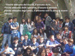 -“Finché abbiamo dei ricordi, il passato dura.
Finché abbiamo delle speranze, il futuro ci attende.
Finché abbiamo degli amici, il presente vale la pena di essere
vissuto.”
 