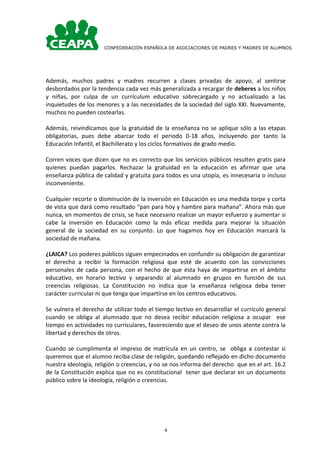 CONFEDERACIÓN ESPAÑOLA DE ASOCIACIONES DE PADRES Y MADRES DE ALUMNOS




Además, muchos padres y madres recurren a clases privadas de apoyo, al sentirse
desbordados por la tendencia cada vez más generalizada a recargar de deberes a los niños
y niñas, por culpa de un currículum educativo sobrecargado y no actualizado a las
inquietudes de los menores y a las necesidades de la sociedad del siglo XXI. Nuevamente,
muchos no pueden costearlas.

Además, reivindicamos que la gratuidad de la enseñanza no se aplique sólo a las etapas
obligatorias, pues debe abarcar todo el periodo 0-18 años, incluyendo por tanto la
Educación Infantil, el Bachillerato y los ciclos formativos de grado medio.

Corren voces que dicen que no es correcto que los servicios públicos resulten gratis para
quienes puedan pagarlos. Rechazar la gratuidad en la educación es afirmar que una
enseñanza pública de calidad y gratuita para todos es una utopía, es innecesaria o incluso
inconveniente.

Cualquier recorte o disminución de la inversión en Educación es una medida torpe y corta
de vista que dará como resultado “pan para hoy y hambre para mañana”. Ahora más que
nunca, en momentos de crisis, se hace necesario realizar un mayor esfuerzo y aumentar si
cabe la inversión en Educación como la más eficaz medida para mejorar la situación
general de la sociedad en su conjunto. Lo que hagamos hoy en Educación marcará la
sociedad de mañana.

¿LAICA? Los poderes públicos siguen empecinados en confundir su obligación de garantizar
el derecho a recibir la formación religiosa que esté de acuerdo con las convicciones
personales de cada persona, con el hecho de que ésta haya de impartirse en el ámbito
educativo, en horario lectivo y separando al alumnado en grupos en función de sus
creencias religiosas. La Constitución no indica que la enseñanza religiosa deba tener
carácter curricular ni que tenga que impartirse en los centros educativos.

Se vulnera el derecho de utilizar todo el tiempo lectivo en desarrollar el currículo general
cuando se obliga al alumnado que no desea recibir educación religiosa a ocupar ese
tiempo en actividades no curriculares, favoreciendo que el deseo de unos atente contra la
libertad y derechos de otros.

Cuando se cumplimenta el impreso de matrícula en un centro, se obliga a contestar si
queremos que el alumno reciba clase de religión, quedando reflejado en dicho documento
nuestra ideología, religión o creencias, y no se nos informa del derecho que en el art. 16.2
de la Constitución explica que no es constitucional tener que declarar en un documento
público sobre la ideología, religión o creencias.




                                             4
 