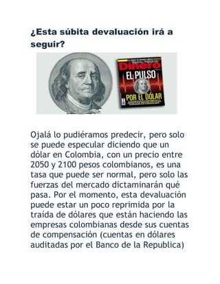 ¿Esta súbita devaluación irá a
seguir?
Ojalá lo pudiéramos predecir, pero solo
se puede especular diciendo que un
dólar en Colombia, con un precio entre
2050 y 2100 pesos colombianos, es una
tasa que puede ser normal, pero solo las
fuerzas del mercado dictaminarán qué
pasa. Por el momento, esta devaluación
puede estar un poco reprimida por la
traída de dólares que están haciendo las
empresas colombianas desde sus cuentas
de compensación (cuentas en dólares
auditadas por el Banco de la Republica)
 