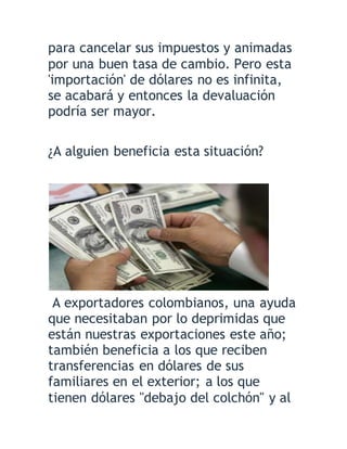 para cancelar sus impuestos y animadas
por una buen tasa de cambio. Pero esta
'importación' de dólares no es infinita,
se acabará y entonces la devaluación
podría ser mayor.
¿A alguien beneficia esta situación?
A exportadores colombianos, una ayuda
que necesitaban por lo deprimidas que
están nuestras exportaciones este año;
también beneficia a los que reciben
transferencias en dólares de sus
familiares en el exterior; a los que
tienen dólares "debajo del colchón" y al
 