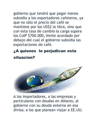 gobierno que tendrá que pagar menos
subsidio a los exportadores cafeteros, ya
que no sólo el precio del café se
mantiene por los US$2 la libra, sino que
con esta tasa de cambio la carga supera
los ColP $700.000, limite acordado por
debajo del cual el gobierno subsidia las
exportaciones de café.
¿A quienes le perjudican esta
situacion?
A los importadores, a las empresas y
particulares con deudas en dólares; al
gobierno con su deuda externa en esa
divisa; a los que planean viajar a EE.UU.
 