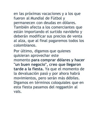 en las próximas vacaciones y a los que
fueron al Mundial de Fútbol y
permanecen con deudas en dólares.
También afecta a los comerciantes que
están importando el surtido navideño y
deberán modificar sus precios de venta
al alza, que al final pagaremos todos los
colombianos.
Por último, digamos que quienes
quisieran aprovechar este
momento para comprar dólares y hacer
"un buen negocio", creo que llegaron
tarde a la fiesta. Ya que el momento de
la devaluación pasó y por ahora habrá
movimientos, pero serán más débiles.
Digamos en términos coloquiales que en
esta fiesta pasamos del reggaetón al
vals.
 