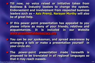 l Till now, no voice raised or initiative taken from
Business & Industry leaders to change the system.
Endorsement and involvement from respected business
leaders such as – Aziz Premji, Narayan Murthy will also
be of great help.
l If this power point presentation has appealed to you
please inform as many of your friends, relatives and
acquaintances. It is included in our Website
www.presidentialdemocracy.org
l You can be our spokesman, and spread awareness by
arranging a talk or make a presentation yourself in
your circle etc.
l The power-point presentation made herewith is
proposed to be translated in all regional languages so
that it may reach masses.
116Forum for Presidential Democracy
 