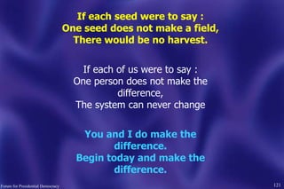 121
If each seed were to say :
One seed does not make a field,
There would be no harvest.
If each of us were to say :
One person does not make the
difference,
The system can never change
You and I do make the
difference.
Begin today and make the
difference.
Forum for Presidential Democracy
 