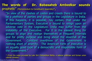 29
The words of Dr. Babasaheb Ambedkar sounds
prophetic” (Memorandum to Constituent Assembly)*,
“In view of the clashes of castes and creeds there is bound to
be a plethora of parties and groups in the Legislature in India.
If this happens, it is possible, nay certain, that under the
Parliamentary System, Executive is bound to resign upon an
adverse vote in the Legislature. India may suffer from the
instability of the Executive. For it is the easiest thing for
groups to align and realign themselves at frequent intervals
and for pretty purpose and bring about the downfall of the
Government. Constant overthrow of the Government is
nothing short of anarchy. The American form of executive is
an equally good type of a democratic and responsible form of
the Government.”
* (From the notes provided by Late Shri Chimanbhai Mehta, a veteran politician and former union
cabinet minister)
Forum for Presidential Democracy
 