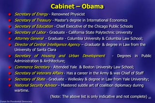43
Cabinet – Obama
l Secretary of Energy - Renowned Physicist
l Secretary of Treasury - Master‟s degree in International Economics
l Secretary of Education - Chief Executive of the Chicago Public Schools
l Secretary of Labor - Graduate - California State Polytechnic University
l Attorney General - Graduate - Columbia University & Columbia Law School;
l Director of Central Intelligence Agency – Graduate & degree in Law from the
University of Santa Clara
l Secretary of Housing and Urban Development - Degrees in Public
Administration & Architecture;
l Commerce Secretary - Attended Yale & Boston University Law School;
l Secretary of Veterans Affairs - Has a career in the Army & was Chief of Staff
l Secretary of State - Graduate - Wellesley & degree in Law from Yale University;
l National Security Advisor – Mastered subtle art of coalition diplomacy during
wartime.
(Note: The above list is only indicative and not complete)
Forum for Presidential Democracy
 