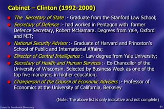 44
l The Secretary of State :- Graduate from the Stanford Law School;
l Secretary of Defence :- had worked in Pentagon with former
Defence Secretary, Robert McNamara. Degrees from Yale, Oxford
and MIT;
l National Security Advisor :- Graduate of Harvard and Princeton‟s
School of Public and International Affairs;
l Director of Central Intelligence :- Law degree from Yale University;
l Secretary of Health and Human Services :- Ex-Chancellor of the
University of Wisconsin. Selected by Business Week as one of the
top five managers in higher education;
l Chairperson of the Council of Economic Advisers :- Professor of
Economics at the University of California, Berkeley
(Note: The above list is only indicative and not complete)
Cabinet – Clinton (1992-2000)
Forum for Presidential Democracy
 