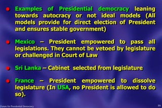 l Examples of Presidential democracy leaning
towards autocracy or not ideal models (All
models provide for direct election of President
and ensures stable government)
l Mexico – President empowered to pass all
legislations. They cannot be vetoed by legislature
or challenged in Court of Law
l Sri Lanka – Cabinet selected from legislature
l France – President empowered to dissolve
legislature (In USA, no President is allowed to do
so).
59Forum for Presidential Democracy
 