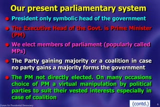 Our present parliamentary system
l President only symbolic head of the government
l The Executive Head of the Govt. is Prime Minister
(PM)
l We elect members of parliament (popularly called
MPs)
l The Party gaining majority or a coalition in case
no party gains a majority forms the government
l The PM not directly elected. On many occasions
choice of PM a virtual manipulation by political
parties to suit their vested interests especially in
case of coalition
6Forum for Presidential Democracy (contd.)
 