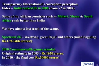 62Forum for Presidential Democracy
Transparency International’s corruption perception
Index – India ranked 85 in 2008 (from 72 in 2004)
Some of the African countries such as Malavi, Ghana & South
Africa rank better than India
We have almost lost track of the scams.
Spectrum 2G – involving great Raja! and others (mind boggling
Rs.1.76 lakh crores!)
2010 Commonwealth games scandal.
Original estimate in 2003 - Rs.1620 crores.
In 2010 - the final cost Rs.30000 crores!
(contd.)
 
