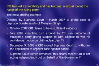 65
CBI has lost its credibility and has become a virtual tool at the
hands of the ruling party.
The most striking example
Directed by Supreme Court – March 2007 to probe case of
disproportionate assets of Mulayam Singh
• October 2007 CBI claims to have sufficient evidence
• July 2008 complete turn around by CBI (an outcome of
Mulayam‟s party giving support to UPA alliance to win No
confidence motion on civil nuclear deal ?)
• December 5, 2008 – CBI moved Supreme Court to withdraw
the application to register case against Yadav.
• Supreme Court Bench remarked „this clearly means CBI is not
acting independently but on behalf of the Government‟.
Forum for Presidential Democracy
 