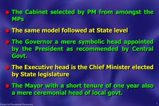 l The Cabinet selected by PM from amongst the
MPs
l The same model followed at State level
l The Governor a mere symbolic head appointed
by the President as recommended by Central
Govt.
l The Executive head is the Chief Minister elected
by State legislature
l The Mayor with a short tenure of one year also
a mere ceremonial head of local govt.
7Forum for Presidential Democracy
 