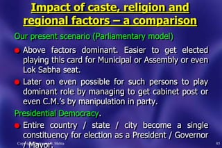 Impact of caste, religion and
regional factors – a comparison
Our present scenario (Parliamentary model)
l Above factors dominant. Easier to get elected
playing this card for Municipal or Assembly or even
Lok Sabha seat.
l Later on even possible for such persons to play
dominant role by managing to get cabinet post or
even C.M.‟s by manipulation in party.
Presidential Democracy.
l Entire country / state / city become a single
constituency for election as a President / Governor
/ Mayor.Copyright. Jashwant B. Mehta 85
 