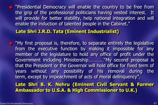 87Forum for Presidential Democracy
l “Presidential Democracy will enable the country to be free from
the grip of the professional politicians having vested interest. It
will provide for better stability, help national integration and will
enable the induction of talented people in the Cabinet.”
Late Shri J.R.D. Tata (Eminent Industrialist)
l “My first proposal is, therefore, to separate entirely the legislative
from the executive function by making it impossible for any
member of the legislature to hold any office of profit under the
Government including Ministership…………“My second proposal is
that the President or the Governor will hold office for fixed term of
years without any possibility of his removal during the
term, except by impeachment of acts of moral delinquency”.
Late Shri B. K. Nehru (Eminent Civil Servant & Former
Ambassador to U.S.A. & High Commissioner to U.K.)
 
