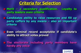 Criteria for Selection
l Merit – a secondary qualification. Loyalty to
party leaders main criteria
l Candidates ability to raise resources and fill up
party coffers by any means – also an important
criteria
l Even criminal record acceptable if candidate‟s
ability to attract votes proved
l The electorate including party members have
hardly any voice
93Forum for Presidential Democracy (contd.)
 