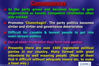 Consequences
95Forum for Presidential Democracy
l As the party grows and becomes bigger, it gets
degenerated as honest, competent candidates often
side tracked
l Promotes „Chamchagiri‟. The party politics becomes
dirtier and dirtier and governance deteriorates
l Difficult for capable & honest people to get into
main-stream politics
l Out of sheer frustration they form new parties
l Presently there are over 1500 registered political
parties in our country. Many formed with good
intentions by well meaning people. (Most of them
find it difficult without adequate means etc. to make
a head way.) (contd.)
 