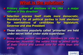 What is the solution?
l Primary system of elections in the USA – a major
reform in this direction
l Selection process itself made more democratic.
Mandatory for all political parties to hold elections
for nominations of candidates for legislature,
Governor and also President
l These elections popularly called „primaries‟ are held
under secret ballot under state supervision
l Many states permit non-party members to vote in
primaries. However, the voters have to select party
of their choice and cannot vote for more than one
party.
98Forum for Presidential Democracy (contd.)
 