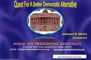 Jashwant B. Mehta
                                                                       (Convener)

                             B-145/146, Mittal Tower, Nariman Point, Mumbai 400 021
                Email : info@presidentialdemocracy.org  www.presidentialdemocracy.org



                                                                                         1
Forum for Presidential Democracy
 