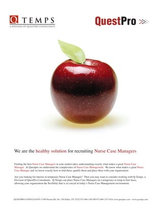 We are the healthy solution for recruiting Nurse Case Managers

Finding the best Nurse Case Managers in your market takes understanding exactly what makes a great Nurse Case
Manager. At Questpro we understand the complexities of Nurse Case Management. We know what makes a great Nurse
Case Manager and we know exactly how to find them, qualify them and place them with your organization.

Are you looking for interim or temporary Nurse Case Manager? Then you may want to consider working with Q-Temps, a
Division of QuestPro Consultants. Q-Temps can place Nurse Case Managers on a temporary or temp to hire basis,
allowing your organization the flexibility that is so crucial in today’s Nurse Case Management environment.




QUESTPRO CONSULTANTS 17300 Preston Rd. Ste: 350 Dallas, TX 75252 972-960-1305 PH 972-960-1357 FAX www.questpro.com - www.q-temps.com
 
