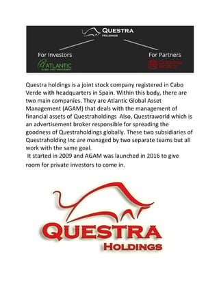 Questra holdings is a joint stock company registered in Cabo
Verde with headquarters in Spain. Within this body, there are
two main companies. They are Atlantic Global Asset
Management (AGAM) that deals with the management of
financial assets of Questraholdings Also, Questraworld which is
an advertisement broker responsible for spreading the
goodness of Questraholdings globally. These two subsidiaries of
Questraholding Inc are managed by two separate teams but all
work with the same goal.
It started in 2009 and AGAM was launched in 2016 to give
room for private investors to come in.
 