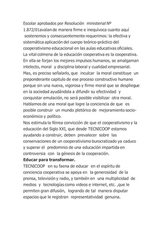 Escolar aprobados por Resolución ministerial Nº
1.872/01avalan de manera firme e inequívoca cuanto aquí
sostenemos y consecuentemente requerimos: la efectiva y
sistemática aplicación del cuerpo teórico-práctico del
cooperativismo educacional en las aulas educativas oficiales.
La vital colmena de la educación cooperativa es la cooperativa.
En ella se forjan los mejores impulsos humanos, se amalgaman
intelecto, moral y disciplina laboral y cualidad empresarial.
Mas, es preciso señalarlo, que inculcar la moral constituye un
preponderante capitulo de ese proceso constructivo humano
porque sin una nueva, vigorosa y firme moral que se despliegue
en la sociedad ayudándola a difundir su efectividad y
conquistar emulación, no será posible visibilizar otra moral.
Hablamos de una moral que logre la conciencia de que es
posible construir un mundo pletórico de mejoramiento socio-
económico y político.
Nos estimula la férrea convicción de que el cooperativismo y la
educación del Siglo XXI, que desde TECNICOOP estamos
ayudando a construir, deben prevalecer sobre las
conservaciones de un cooperativismo burocratizado ya caduco
y superar el predominio de una educación impartida en
controversia con la génesis de la cooperación.
Educar para transformar.
TECNICOOP en su faena de educar en el espíritu de
conciencia cooperativa se apoya en la generosidad de la
prensa, televisión y radio, y también en una multiplicidad de
medios y tecnologías como videos e internet, etc. ,que le
permiten gran difusión, logrando de tal manera disputar
espacios que le registran representatividad genuina.
 