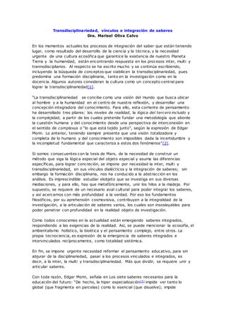 Transdisciplinariedad, vínculos e integración de saberes
Dra. Marisel Oliva Calvo
En los momentos actuales los procesos de integración del saber que están teniendo
lugar, como resultado del desarrollo de la ciencia y la técnica, y la necesidad
urgente de una cultura ecosófica que garantice la existencia de nuestro Planeta
Tierra y la humanidad, están encontrando respuesta en los procesos inter, multi y
trannsdiscipliarios. Al respecto se ha escrito mucho y se continúa escribiendo,
incluyendo la búsqueda de conceptos que viabilicen la transdisciplinariedad, pues
predomina una formación disciplinaria, tanto en la investigación como en la
docencia. Algunos autores consideran la cultura como un concepto central para
lograr la transdisciplinariedad[1].
“La transdisciplinariedad se concibe como una visión del mundo que busca ubicar
al hombre y a la humanidad en el centro de nuestra reflexión, y desarrollar una
concepción integradora del conocimiento. Para ello, esta corriente de pensamiento
ha desarrollado tres pilares: los niveles de realidad, la lógica del tercero incluido y
la complejidad, a partir de los cuales pretende fundar una metodología que aborde
la cuestión humana y del conocimiento desde una perspectiva de interconexión en
el sentido de complexus o “lo que está tejido junto”, según la expresión de Edgar
Morin. Lo anterior, teniendo siempre presente que una visión totalizadora y
completa de lo humano y del conocimiento son imposibles dada la incertidumbre y
la incompletud fundamental que caracteriza a estos dos fenómenos”[2].
Si somos consecuentes con la tesis de Marx, de la necesidad de construir un
método que siga la lógica especial del objeto especial y asuma las diferencias
específicas, para lograr concreción, se impone por necesidad la inter, multi y
transdisciplinariedad, en sus vínculos dialécticos y la integración de saberes; sin
embargo la formación disciplinaria, nos ha conducido a la abstracción en los
análisis. Es imprescindible estudiar elobjeto que se investiga en sus diversas
mediaciones, y para ello, hay que metafóricamente, unir los hilos a la madeja. Por
supuesto, se requiere de un necesario aval cultural para poder integrar los saberes,
y así acercarnos con más profundidad a la verdad. Por eso los fundamentos
filosóficos, por su aprehensión cosmovisiva, contribuyen a la integralidad de la
investigación, a la articulación de saberes varios, los cuales son insoslayables para
poder penetrar con profundidad en la realidad objeto de investigación.
Como todos conocemos en la actualidad están emergiendo saberes integrados,
respondiendo a las exigencias de la realidad. Así, se puede mencionar la ecosofía, el
ambientalismo holístico, la bioética y el pensamiento complejo, entre otros. La
propia tecnociencia, es expresión de la emergencia de saberes integrados e
intervinculados recíprocamente, como totalidad sistémica.
En fin, se impone urgente necesidad reformar el pensamiento educativo, para sin
abjurar de la disciplinariedad, pasar a los procesos vinculados e integrados, es
decir, a la inter, la multi y transdisciplinariedad. Más que dividir, se requiere unir y
articular saberes.
Con toda razón, Edgar Morin, señala en Los siete saberes necesarios para la
educación del futuro: “De hecho, la hiper especialización[3] impide ver tanto lo
global (que fragmenta en parcelas) como lo esencial (que disuelve); impide
 