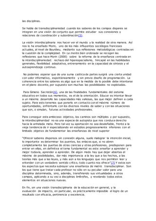 las disciplinas.
Se habla de transdisciplinariedad cuando los saberes de los campos dispares se
integran en una visión de conjunto que permite estudiar sus conexiones y
relaciones de coordinación y subordinación[5].
La visión interdisciplinaria nos hacer ver el mundo y la realidad de otra manera. Así
nos lo ha enseñado Morin, uno de los más influyentes sociólogos franceses
actuales, al nivel de Bourdieu, mediante sus reflexiones metodológicas centradas en
la cuestión de la complejidad. En La mente bien ordenada se recogen las
reflexiones que hace Morin (2000) sobre la reforma de la enseñanza centrada en
la interdisciplinariedad: rechazo del hiperespecialismo, hincapié en las habilidades
generales, flexibilidad adaptativa, entrenamiento en la capacidad de síntesis y el
autoaprendizaje continuo.
No podemos esperar que de una suma caótica de partes surgirá una cierta unidad
con valor informativo, espontáneamente y sin previo diseño de programación. La
coherencia entre los saberes es algo que en la medida de lo posible debe intentarse
en el plano docente, por supuesto son muchas las posibilidades no explotadas.
Para Gimeno Sacristán[6], una de las finalidades fundamentales del sistema
educativo en todos sus momentos, es el de la orientación. Educar es intentar llevar
a un máximo desarrollo las capacidades más valiosas, las que mejor definen a cada
sujeto. Para esto tenemos que ponerlo en contacto con el máximo número de
oportunidades, enfrentarlo con los diversos niveles de saber y con las situaciones
que son, o simulan, futuras actividades profesionales.
Para conseguir este ambicioso objetivo, los caminos son múltiples y por supuesto,
la interdisciplinaridad no es una especie de autopista que nos conduce derecho
hacia la anhelada meta. Pero tal vez su aportación no sea desdeñable, frente a la
vieja tendencia de ir especializando en estadios progresivamente inferiores con el
limitado objetivo de fundamentar las enseñanzas de nivel superior
“Ofrecer saberes dispersos sin conexión alguna, suele malograr la intención inicial,
lo importante es determinar los puentes, los enlaces que, si no abren
completamente las puertas de otras ciencias y otras profesiones, predisponen para
entrar en ellas, en definitiva el tema fundamental es este: enseñar a aprender y
mejor todavía, aprender a aprender. De algún modo hay que dejar abiertas el
máximo de posibilidades, dar más importancia a la ley que a los hechos, a las
teorías más que a las leyes, y más aún a los lenguajes que nos permiten leer y
entender con un verdadero sentido crítico, todo cuanto nos ofrece”[7] Y estos son
los aspectos que necesita subrayar una enseñanza de matriz transdisciplinar. Son
los que tiene que tratar cada profesor no sólo en su peculiar valor para una
disciplina determinada, sino, además, transfiriendo sus virtualidades a otros
campos, aplicando a su vez a disciplinas limítrofes, y revelando todos estos
elementos en situaciones nuevas.
En fin, sin una visión transdisciplinaria de la educación en general, y la
evaluación de impacto, en particular, es prácticamente imposible el logro de un
resultado con eficacia, pertinencia y excelencia.
 